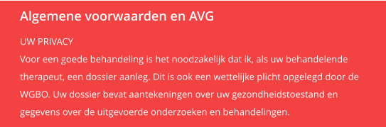 Algemene voorwaarden en AVG UW PRIVACY Voor een goede behandeling is het noodzakelijk dat ik, als uw behandelende  therapeut, een dossier aanleg. Dit is ook een wettelijke plicht opgelegd door de  WGBO. Uw dossier bevat aantekeningen over uw gezondheidstoestand en  gegevens over de uitgevoerde onderzoeken en behandelingen.