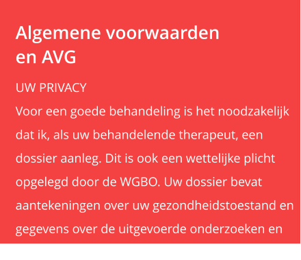 Algemene voorwaardenen AVG UW PRIVACY Voor een goede behandeling is het noodzakelijk  dat ik, als uw behandelende therapeut, een  dossier aanleg. Dit is ook een wettelijke plicht  opgelegd door de WGBO. Uw dossier bevat  aantekeningen over uw gezondheidstoestand en  gegevens over de uitgevoerde onderzoeken en  behandelingen.